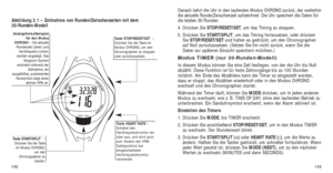 Page 150133
Danach kehrt die Uhr in den laufenden Modus CHRONO zurück, der weiter\
hin
die aktuelle Runde/Zwischenzeit aufzeichnet. Die Uhr speichert die Daten\
 für
die letzten 30 Runden.
4. Drücken Sie STOP/RESET/SET, um das Timing zu stoppen. 
5. Drücken Sie START/SPLIT, um das Timing fortzusetzen, oder drücken
Sie  STOP/RESET/SET und halten es gedrückt, um den Chronographen
auf Null zurückzusetzen. (Setzen Sie ihn nicht zurück, wenn Sie d\
ie
Daten zur späteren Einsicht speichern möchten.)
Modus TIMER (nur...