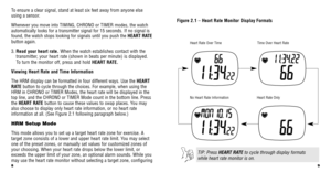 Page 69
8
Figure 2.1 –  Heart Rate Monitor Display Formats
Heart Rate Over Time
Heart Rate Only
Time Over Heart Rate
No Heart Rate Information
TIP: Press HEART RATE to cycle through display formats
while heart rate monitor is on.
To   ensure a clear signal, stand at least six feet away from anyone else
using a sensor.
Whenever you move into TIMING, CHRONO or TIMER modes, the watch
automatically looks for a transmitter signal for 15 seconds. If no signa\
l is
found, the watch stops looking for signals until you...