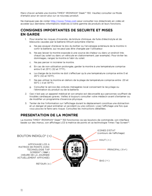 Page 1211 
 
Merci davoir acheté une montre TIMEX® IRONMAN® Sleek™ 150. Veuillez consulter ce Mode 
d’emploi pour en savoir plus sur ce nouveau produit.  
 
Ne manquez pas de visiter  http://www.Timex.com  pour consulter nos didacticiels en vidéo et 
accéder aux dernières informations relatives à  notre gamme de produits et leurs fonctions. 
CONSIGNES IMPORTANTES DE SECURITE ET MISES 
EN GARDE  
1.  Pour écarter les risques d’incendie, de brûlure chimique, de fuite d’électrolyte et de 
blessures causées par la...