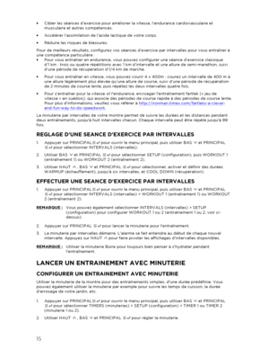 Page 1615 
 
•  Cibler les séances d’ex ercice pour améliorer la vitesse, l’endurance cardiovasculaire et 
musculaire et autres compétences.  
•   Accélérer l’assimilation de l’acide lactique de votre corps.  
•   Réduire les risques de blessures.  
Pour de meilleurs résultats, configurez vos séances  d’exercice par intervalles pour vous entraîner à 
une compétence particulière  : 
•   Pour vous entraîner en endurance, vous pouvez configurer une séance d’exercice classique 
d’1 km  : trois ou quatre répétitions...