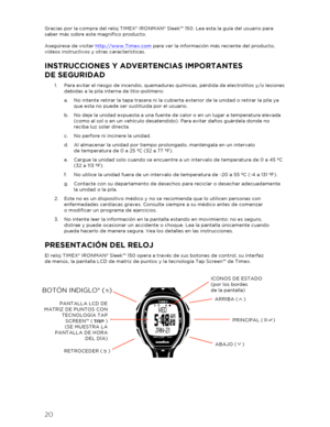 Page 2120 
 
Gracias por la compra del reloj TIMEX® IRONMAN® Sleek™ 150. Lea esta la guía del usuario para 
saber más sobre este magnífico producto. 
 
Asegúrese de visitar  http://www.Timex.com  para ver la información más reciente del producto, 
vídeos instructivos y otras características.  
INSTRUCCIONES Y ADVERTENCIAS IMPORTANTES  
DE SEGURIDAD  
1.  Para evitar el riesgo de incendio, quemaduras químicas, pérdida de electrolitos y/o lesiones 
debidas a la  pila interna de litio -polímero:  
a.   No intente...