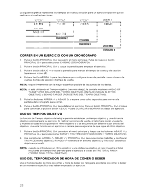 Page 2423 
 
La siguiente gráfica representa los tiempos de vuelta y sección para un ejercicio típico en que se 
realizaron 4 vueltas/secciones. 
 
 
CORRER EN UN EJERCICIO CON UN CRONÓGRAFO 
1.  Pulse el botón PRINCIPAL   para abrir el menú principal. Pulse de nuevo el botón 
PRINCIPAL   para seleccionar CHRONO (CRONÓGRAFO) . 
2.   Pulse el botón PRINCIPAL   o toque la pantalla para empezar el ejercicio.  
3.   Pulse el botón ABAJO   o toque la pantalla para marcar el tiempo de vuelta y de sección 
(aparece el...