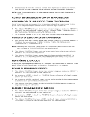 Page 2625 
 
3.  El temporizador de intervalos comienza. Suena la alerta al principio de cada nuevo in tervalo. 
Pulse el botón ARRIBA   para girar por las diferentes pantallas de intervalos disponibles.  
NOTA:  use el Temporizador de hora de beber para permanecer bien hidratado durante todo el 
ejercicio.  
CORRER EN UN EJERCIC IO CON UN TEMPORIZAD OR 
CONFIGURACIÓN DE UN EJERCICIO CON UN TEMPORIZADOR 
Use el Temporizador del reloj para ejercicios simples de una duración preseleccionada. También 
puede usar...