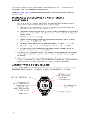 Page 3029 
 
Agradecemos-lhe por comprar o relógio TIMEX® IRONMAN® Sleek™  150! Leia este manual do 
usuário para saber tudo sobre este excelente produto.  
 
Visite  http://www.Timex.com  para as últimas informações sobre o produto, vídeos instrutivos   
e outras funções. 
INSTRUÇÕES DE SEGURA NÇA E ADVERTÊNCIAS 
IMPORTANTES  
1.  Para evitar o risco de incêndios, queimaduras químicas, vazamento de eletrólitos e/ou 
lesões relativos à bateria interna de polímero de lítio do relógio:  
a.   Não tente retirar a...