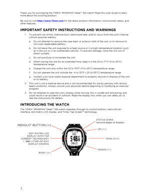 Page 43 
 
Thank you for purchasing the TIMEX® IRONMAN ® Sleek™  150  watch! Read this User Guide to learn 
more about this exciting product.  
 
Be sure to visit  http://www.Timex.com  for the latest product information, instructional videos, and 
other features.  
IMPORTANT SAFETY INSTR UCTIONS AND WARNINGS  
1.  To prevent risk of fire, chemical burn, electrolyte leak, and/or injury from the unit’s internal 
Lithium -polymer battery:  
a.   Do not attem pt to remove the case- back or exterior shell of the...