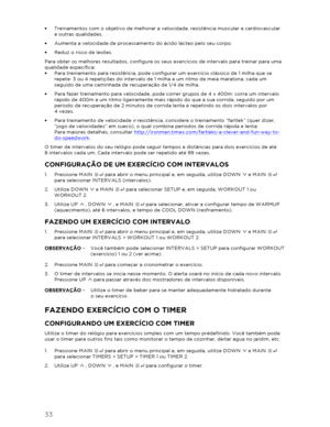 Page 3433 
 
•  Treinamentos com o objetivo de melhorar a velocidade, resistência muscular e cardiov ascular  
e outras qualidades.  
•   Aumenta a velocidade de processamento do ácido lácteo pelo seu corpo.  
•   Reduz o risco de lesões.  
Para obter os melhores resultados, configure os seus exercícios de intervalo para treinar para uma 
qualidade específica:  
•   Para  treinamento para resistência, pode configurar um exercício clássico de 1 milha que se 
repete: 3 ou 4 repetições do intervalo de 1 milha a um...