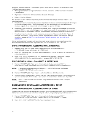 Page 4342 
 
maggiore durata e intensità. Combinare in questo modo attività aerobica ed anaerobica aiuta 
l’utente a fare quanto segue:  
•   Mirare gli allenamenti al miglioramento di velocità, resistenza cardiovascolare e muscolare   
e altre qualità.  
•   Migliorare il trattamento dellacido lattico da parte del corpo.  
•   Ridurre il rischio di lesioni  
Per ottenere risu ltati ottimali, impostare gli allenamenti a intervalli per allenarsi in base a una 
specifica qualità:  
•   Per allenarsi per la...