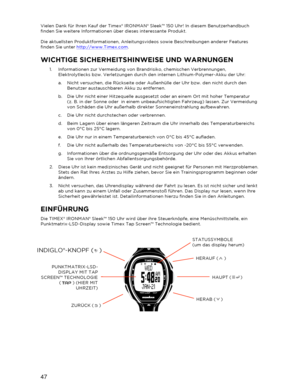 Page 4847 
 
Vielen Dank für Ihren Kauf der Timex® IRONMAN® Sleek™ 150 Uhr! In diesem Benutzerhandbuch 
finden Sie weitere Informationen über dieses interessante Produkt. 
 
Die aktuellsten Produktformationen, Anleitungsvideos sowie Beschreibungen anderer Features 
finden Sie unter  http://www.Timex.com . 
WICHTIGE SICHERHEITS HINWEISE UND WARNUNG EN 
1.  Informationen zur Vermeidung von Brandrisiko, chemischen Verbrennungen, 
Elektrolytlecks bzw. Verletzungen durch den internen Lithium -Polymer -Akku der Uhr:...