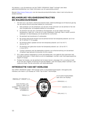 Page 5756 
 
Wij danken u voor de aankoop van het TIMEX® IRONMAN® Sleek™ horloge! Lees deze 
gebruikershandleiding voor meer informatie over dit spannende product.  
 
Bezoek  http://www.Timex.com  voor de nieuwste productinformatie, videos met instructies en 
andere functies.  
BELANGRIJKE VEILIGHEIDSINSTR UCTIES  
EN WAARSCHUWINGEN  
1.  Om het risico van brand, chemische brandwonden, elektrolytlekkage en/of letsel als gevolg 
van de interne lithium -polymeer batterij te voorkomen:  
a.   Niet proberen om de...