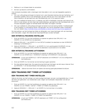 Page 6160 
 
•  Melkzuur in uw lichaam beter te verwerken.  
•   De kans op letsel te verminderen.  
Voor de beste resultaten stelt u trainingen met intervallen in om voor een bepaalde waarde te 
trainen.  
•   Om voor uithoudingsvermogen te trainen kunt u een klassie ke training met een herhaling van 1 
kilometer instellen: drie of vier herhalingen van een interval van 1 km in een tempo van een 
halve marathon, elk gevolgd door een herstelperiode van 1/4 km gewoon lopen.  
•   Om voor snelheid te trainen kunt...