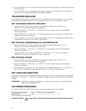 Page 6261 
 
2.  Druk op HOOFD   om de timer weer te geven en druk dan nogmaals op HOOFD   om de 
timer te starten.  
3.   Druk op  HOOFD  om de training te pauzeren en gebruik dan OMLAAG   en HOOFD   
om de timer te hervatten (RESUME) of te resetten (RESET).  
TRAININGEN BEKIJKEN 
Het horloge kan maximaal  vijf trainingen met  chronograaf of intervaltimer opslaan. U kunt dan de 
functie Rev iew (bekijken) gebruiken om de gegevens te zien en uw voortgang te volgen.  
HET TRAININGSOVERZICHT BEKIJKEN 
1.  Druk op...