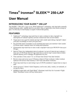 Page 21  Timex® Ironman® SLEEK™ 250-LAP  User Manual INTRODUCING YOUR SLEEK™ 250-LAP The SLEEK™ 250-LAP  is easy to use. With TapScreen™ technology, take laps/splits manually without breaking stride. Audible alerts let you know when to speed up or slow down to keep on pace. Use the easy-to-read display to acquire workout data quickly.  FEATURES • TapScreen™ technology (tap watch face to start a workout or take a lap/split • no interruption of workout • quickly activate or deactivate from several modes) •...