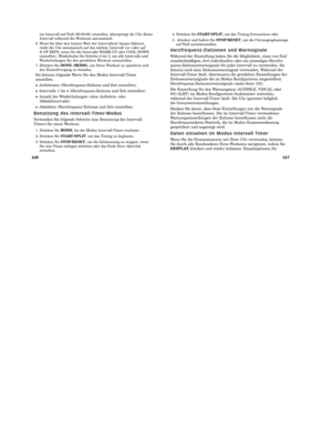 Page 100117
116
4. Drücken Sie  START/SPLIT, um das Timing fortzusetzen oder
5. drücken und halten Sie  STOP/RESET, um die Chronographanzeige
auf Null zurückzustellen.
H e r z f r e q u e n z - Z i e l z o n e n   u n d   Wa r n s i g n a l e
Während der Einstellung haben Sie die Möglichkeit, eines von fünf
standardmäßigen, drei individuellen oder ein einmaliges Herzfre  -
quenz-Zielzonenwarnsignale für jedes Intervall zu verwenden. Sie
können auch kein Zielzonenwarnsignal verwenden. Während der
Intervall-Timer...