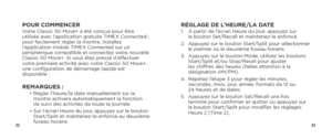 Page 132223
POUR COMMENCERVotre Classic 50 Move+ a été conçue pour être 
utilisée avec l’application gratuite TIMEX Connected ;  
pour facilement régler la montre, installez 
l’application mobile TIMEX Connected sur un 
périphérique compatible et connectez votre nouvelle 
Classic 50 Move+. Si vous êtes pressé d’effectuer 
votre première activité avec votre Classic 50 Move+, 
une configuration de démarrage rapide est 
disponible :
REMARQUES :   •  Régler l’heure/la date manuellement sur la 
montre activera...