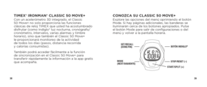 Page 213839
CONOZCA SU CLASSIC 50 MOVE+Explore las opciones del menú oprimiendo el botón 
Mode. Si hay páginas adicionales, las banderas se 
iluminarán cerca de los botones apropiados. Pulse 
el botón Mode para salir de configuraciones o del 
menú y volver a la pantalla horaria.
SET/RECALL 
(DONE/FIN)
MODE  
(NEXT/SIGUIENTE)
BOTÓN INDIGLO®
STOP/RESET (–)
START/SPLIT (+)
TIMEX® IRONMAN® CLASSIC 50 MOVE+Con un acelerómetro 3D integrado, el Classic 
50 Move+ no solo proporciona las funciones 
clásicas de reloj...
