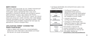 Page 295455
•  Carregue lembretes de compromissos para o seu 
Classic 50 Move+
•  Configure 3 objetivos 
separadamente (passos, 
distância e calorias queimadas) 
e acompanhe o seu progresso 
em relação a essas metas
•   Acesse e ajuste as 
configurações do relógio
•   Carregue a informação dos 
exercícios para os seus websites 
de treinamento preferidos
Download o manual do 
usuário completo e a versão 
mais atualizada do manual de 
instruções rápido de:  
www.timex.com/classic50moveBEM-VINDO!Parabéns pela...