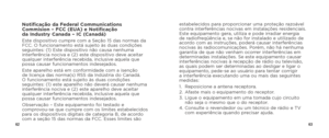Page 336263
Notificação da Federal Communications 
Commision – FCC (EUA) e Notificação  
da Industry Canada – IC (Canadá)
Este dispositivo cumpre com a Seção 15 das normas da 
FCC. O funcionamento está sujeito às duas condições 
seguintes: (1) Este dispositivo não causa nenhuma 
interferência nociva e (2) este dispositivo deve aceitar 
qualquer interferência recebida, inclusive aquela que 
possa causar funcionamentos indesejados.
Este aparelho está em conformidade com a isenção 
de licença das norma(s) RSS da...