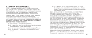Page 346465
GARANTIA INTERNACIONAL(EUA – GARANTIA LIMITADA) A Timex Group USA, 
Inc. garante o seu aparelho Timex® contra defeitos de 
fabricação por um período de UM ANO a partir da data 
original da compra. A Timex e suas filiais em todo  
o mundo reconhecerão esta Garantia Internacional.
Observe que a Timex poderá consertar o seu aparelho 
colocando componentes novos ou totalmente 
recondicionados e inspecionados ou substituí-lo por 
um modelo idêntico ou similar. 
IMPORTANTE – OBSERVE 
QUE ESTA GARANTIA NÃO...