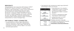 Page 387273
•  Caricamento dei promemoria degli appuntamenti 
sull’orologio Classic 50 Move+
•  Impostazione di tre obiettivi 
indipendenti (passo, distanza 
e calorie bruciate) e diario 
dei progressi relativi a questi 
obiettivi
•   Accesso e regolazione delle 
impostazioni dell’orologio
•   Upload dei dati sui siti di 
allenamento preferiti
Potrete scaricare il Manuale 
completo e la versione più recente 
di questa Guida Rapida su:   
www.timex.com/classic50moveBENVENUTICongratulazioni per l’acquisto...