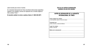 Page 152
ÉSTE ES SU CUPÓN DE REPARACIÓN.GUÁRDELO EN UN SITIO SEGURO.
147
usted necesita para enviar el monitor.
En la Garantía Internacional de Timex encontrará instrucciones específicas
respecto a los cuidados y servicio de reparación de su monitor digital de
ritmo cardíaco Timex 
®.
Si necesita cambiar la correa o pulsera, llame al 1-800-328-2677.
146

CUPÓN DE REPARACIÓN DE LA GARANTÍA INTERNACIONAL DE TIMEX
Fecha original de compra:(si está disponible, adjunte el recibo de compra)
Comprado por:(nombre,...