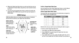 Page 17
To Set a Target Heart Rate Zone
You can choose one of the Preset Target Heart Zones or set the Manual
Target Heart Rate Zone for a customized target heart rate zone.
Preset Target Heart Rate Zones
The preset heart rate zones described in the table below correspond to
your maximum heart rate (MHR) value.
Determine the zone you want to use by reviewing the table on page 6.
To choose a Preset Target Heart Rate Zone:
1. Press MODE until HRM SETUP Mode appears.
2. Press START/SPLIT to cycle through the...