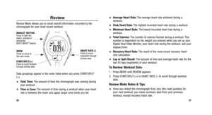 Page 92
27
Review
Review Mode allows you to recall overall information recorded by the
chronograph for your most recent workout.
Data groupings appear in the order listed when you press START/SPLIT
(+).
Total Time:The amount of time the chronograph was running during
your workout.
Time in Zone: The amount of time during a workout when your heart
rate is between the lower and upper target zone limits you set.
26 
Average Heart Rate:
The average heart rate achieved during a
workout.
Peak Heart Rate:  The...