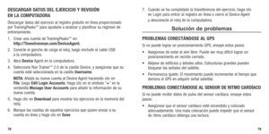 Page 41DESCARGAR DATOS DEL EjERCICIO Y REVISIÓN 
EN LA COMPUTADORA
Descargar datos del ejercicio al registro gratuito en línea proporcionado 
por TrainingPeaks™ para ayudarle a analizar y planificar su régimen de 
entrenamiento.
1.  Crear una cuenta de TrainingPeaks
™ en:  
http://TimexIronman.com/DeviceAgent.
2.	 Conecte	 el	gancho	 de	carga	 al	reloj, 	luego	 enchufe	 el	cable	 USB	 
a la computadora.
3.  Abra  Device Agent en la computadora.
4.  Seleccione Run Trainer
™ 2.0 de la casilla Device, y asegúrese...