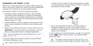 Page 51CARREGANDO O R UN TRAINER™ 2.0 GPS
Antes de usar o relógio pela primeira vez, carregue a bateria durante pelo 
menos 4 horas para se certificar que a mesma se encontra completamente 
carregada. Isto é confirmado por um ícone da bateria piscante. 
Para estender ao máximo a vida útil da sua bateria recarregável:
•	 Descarregue	a	bateria	 completamente	 até	que	 o	último	 segmento	
do indicador de bateria desapareça e o indicador de descarregada 
comece a piscar. Se o ícone grande da bateria aparece no...