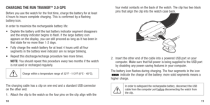 Page 7CHARGING THE RUN TRAINER™ 2.0 GPS
Before you use the watch for the first time, charge the battery for at l\
east 
4 hours to insure complete charging. This is confirmed by a flashing 
battery icon. 
In order to maximize the rechargeable battery life:
•		 Deplete	 the	battery	 until	the	last	 battery	 indicator	 segment	disappears	
and the empty indicator begins to flash. If the large battery icon 
appears on the display, you can still proceed as long as it has been in \
that state for no more than 1-2...