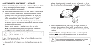 Page 65126127
COME CARICARE IL RUN TRAINER™ 2.0 CON GPS
Prima di usare l’orologio per la prima volta, caricare la batteria per almeno 
4	ore	 per	 assicurare	 una	carica	 completa. 	La	 carica	 viene	confermata	  
da un’icona della batteria lampeggiante. 
Per ottimizzare la durata della batteria ricaricabile, attenersi a quanto segue.
•	 Esaurire	 la	batteria	 finché	l’ultimo	 segmento	 indicatore	 di	batteria	
scompare e l’indicatore vuoto inizia a lampeggiare. Se appare sul 
display	 l’icona	grande	 della...