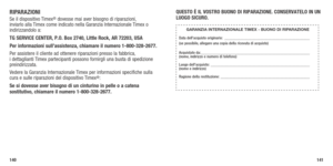 Page 72140141
RIPARAzIONISe il dispositivo Timex® dovesse mai aver bisogno di riparazioni, 
inviarlo alla Timex come indicato nella Garanzia Internazionale Timex o 
indirizzandolo a:
TG SERVICE CENTER, P.O. Box 2740, Little Rock, AR 72203, USA 
Per informazioni sull’assistenza, chiamare il numero 1-800-328-2677. \
Per assistere il cliente ad ottenere riparazioni presso la fabbrica,  
i dettaglianti Timex partecipanti possono fornirgli una busta di spedizione 
preindirizzata.
Vedere la Garanzia Internazionale...