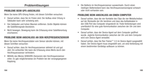 Page 84Problemlösungen
PROBLEME BEIM GPS-ANSCHLUSS
Wenn Sie keine GPS-Ortung finden, mit diesen Schritten versuchen:
•	 Darauf	achten,	dass	 Sie	im	Freien	 sind.	Der	 Aufbau	 einer	Ortung	 in	
Gebäuden kann sehr schwierig sein. 
•	 Von	 Gebäuden	 und	hohen	 Bäumen	 entfernen. 	Große	 Objekte	 können	
die Satellitensignale blockieren. 
•	 Nicht	 bewegen. 	Bewegung	 kann	die	Erfassung	 einer	Satellitenortung	
erschweren. 
PROBLEME BEIM ANSCHLUSS AN DEN HERZFREqUENZSENSOR
Wenn Sie keine Herzfrequenzdaten vom...