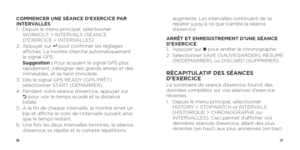 Page 203637
COMMENCER UNE SÉANCE D’EXERCICE PAR 
INTERVALLES
1.   Depuis le menu principal, sélectionner 
WORKOUT > INTERVALS (SÉANCE 
D’EXERCICE > INTERVALLES).
2.   Appuyer  sur 
8   pour confirmer les réglages 
affichés. La montre cherche automatiquement 
le signal GPS.
   Suggestion  :  Pour acquérir le signal GPS plus 
rapidement, s’éloigner des grands arbres et des 
immeubles, et se tenir immobile.
3.    Dès le signal GPS READY (GPS PRÊT) 
sélectionner START (DÉMARRER).
4.    Pendant votre séance...