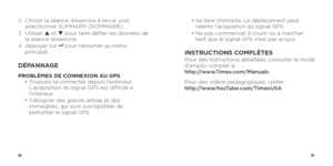 Page 213839
2.   Choisir la séance d’exercice à revoir, puis 
selectionner SUMMARY (SOMMAIRE).
3.   Utiliser  p et q  pour faire défiler les données de 
la séance d’exercice.
4.   Appuyer  sur 
8   pour retourner au menu 
principal.
DÉPANNAGE
PROBLÈMES DE CONNEXION AU GPS
  •  Toujours se connecter depuis l’extérieur. 
L’acquisition du signal GPS est difficile à 
l’intérieur. 
  •  S’éloigner des grands arbres et des 
immeubles, qui sont susceptibles de 
perturber le signal GPS.  
•  Se tenir immobile. Le...