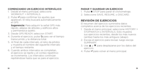 Page 315859
COMENZANDO UN EJERCICIO INTERVÁLICO
1.   Desde el menú principal, seleccione 
WORKOUT > INTERVALS.
2.   Pulse 
8   para confirmar los ajustes que 
aparecen. El reloj buscará automáticamente   
el GPS
   Sugerencia:  Para adquirir la señal GPS más 
rápido, aléjese de árboles y edificios altos   
y permanezca quieto.
3.  Desde GPS READY, seleccion START.
4.    Durante el ejercicio, pulse 
O para ver el tiempo 
transcurrido y la distancia total.
5.    Al final de cada intervalo, el reloj da pitidos...