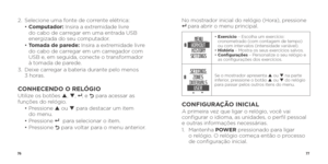 Page 407677
2. Selecione uma fonte de corrente elétrica:
  •  Computador: Insira a extremidade livre 
do cabo de carregar em uma entrada USB 
energizada do seu computador.
  •  Tomada de parede: Insira a extremidade livre 
do cabo de carregar em um carregador com 
USB e, em seguida, conecte o transformador 
à tomada de parede.
3.    Deixe carregar a bateria durante pelo menos   
3 horas.
CONHECENDO O RELÓGIOUtilize os botões p , q , 8 , e O  para acessar as 
funções do relógio.
  •  Pressione  p ou q  para...