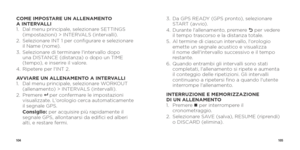 Page 54104105
COME IMPOSTARE UN ALLENAMENTO 
A INTERVALLI
1.   Dal menu principale, selezionare SETTINGS 
(impostazioni) > INTERVALS (intervalli). 
2.    Selezionare INT 1 per configurare e selezionare 
il Name (nome).
3.    Selezionare di terminare l'intervallo dopo 
una DISTANCE (distanza) o dopo un TIME 
(tempo), e inserire il valore.
4.    Ripetere per l'INT 2.
AVVIARE UN ALLENAMENTO A INTERVALLI
1.    Dal menu principale, selezionare WORKOUT 
(allenamento) > INTERVALS (intervalli).
2.   Premere 
8...