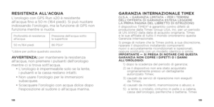 Page 56108109
RESISTENZA ALL'ACQUAL'orologio con GPS Run x20 è resistente 
all'acqua fino a 50 m (164 piedi). Si può nuotare 
indossando l'orologio, ma la funzione di GPS non 
funziona mentre si nuota. 
Profondità di resistenza 
all’acquaPressione dell'acqua sotto  
la superficie
50 m/164 piedi 86 PSIA*
*Libbre per pollice quadrato assolute
AVVERTENZA: per mantenere la resistenza 
all'acqua, non premere i pulsanti dell'orologio 
mentre ci si trova sott'acqua. 
  •  L'orologio...