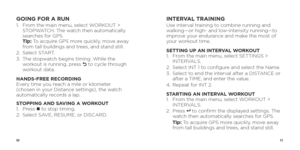 Page 71011
GOING FOR A RUN1.   From the main menu, select WORKOUT > 
STOPWATCH. The watch then automatically 
searches for GPS.  
Tip: To acquire GPS more quickly, move away 
from tall buildings and trees, and stand still.
2.  Select START.
3.    The stopwatch begins timing. While the 
workout is running, press 
O to cycle through 
workout data.
HANDS-FREE RECORDING  
Every time you reach a mile or kilometer 
(chosen in your Distance settings), the watch 
automatically records a lap. 
STOPPING AND SAVING A...