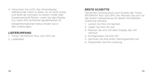 Page 61118119
4.   Versuchen Sie nicht, das Uhrendisplay 
während der Fahrt zu lesen. Es ist nicht sicher 
und lenkt ab und kann zu einem Unfall oder 
Zusammenstoß führen. Lesen Sie das Display 
nur, wenn Ihre Sicherheit gewährleistet ist.
    Detailinformationen hierzu finden Sie in   
den Anleitungen.
LIEFERUMFANG1.  Timex® IRONMAN® Run x20 GPS Uhr
2. Ladekabel
ERSTE SCHRITTEHerzlichen Glückwunsch zum Erwerb der Timex 
IRONMAN® Run x20 GPS Uhr. Machen Sie sich vor 
der ersten Verwendung mit dieser...