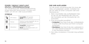 Page 63122123
POWER / INDIGLO® NIGHT-LIGHT  
(Ein/Aus / Zifferblattbeleuchtung)  
Zur Verwendung der Zifferblattbeleuchtung 
einige Sekunden lang drücken. Drücken und 
halten, um Uhr ein- oder auszuschalten.
SYMBOLE  
GPS-Status Ausgefüllt: 
GPS geortet.
Blinkt: Sucht nach GPS.
xWecker Weckruf wurde eingestellt, der zur 
festgelegten Zeit ertönt.
AkkustatusAusgefüllt: Akkuladung in 
Einheiten von 25 %.
Blinkt: 
Uhr ist eingeschaltet und 
wird aufgeladen.
DIE UHR AUFLADENVor der ersten Verwendung der Uhr muss...
