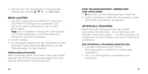 Page 65126127
2.   Den auf der Uhr angezeigten Anweisungen 
mithilfe der Knöpfe p , q , 8 und O folgen.
BEIM LAUFEN1.    Auf dem Hauptmenü WORKOUT (Training) > 
STOPWATCH (Stoppuhr) auswählen. Die   
Uhr sucht dann automatisch nach einem   
GPS-Signal.  
Tipp: Zur schnelleren Ortung des GPS-Signals 
von hohen Gebäuden und hohen Bäumen 
entfernen und nicht bewegen.
2.  START wählen.
3.    Die Stoppuhr beginnt mit der Zeitmessung. Bei 
laufender Trainingseinheit 
O drücken, um die 
Trainingsdaten zu durchlaufen....