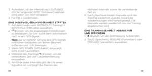 Page 66128129
3.   Auswählen, ob der Intervall nach DISTANCE 
(Entfernung) oder TIME (Zeitdauer) beendet 
wird. Dann den Wert eingeben.
4.    Für INT 2 wiederholen.
EINE INTERVALL-TRAININGSEINHEIT STARTEN
1.    Auf dem Hauptmenü WORKOUT (Training) > 
INTERVALS (Intervalle) auswählen.
2.  
8   drücken, um die angezeigten Einstellungen 
zu bestätigen. Die Uhr sucht dann automatisch 
nach einem GPS-Signal.
   Tipp:  Zur schnelleren Ortung des GPS-Signals 
von hohen Gebäuden und hohen Bäumen 
entfernen und nicht...