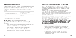 Page 68132133
STRECKENDATENKEITDie Run x20 GPS Uhr ist bis 50 m wasserbeständig. 
Sie können mit der Uhr zu schwimmen, die GPS-
Funktion funktioniert aber beim Schwimmen 
nicht. 
Wasserbeständigkeit/Tiefe Wasserdruck unterhalb 
 
der Oberfläche
50 m 86 PSIA*
*Pounds per square inch absolute
ACHTUNG:  Damit Streckendatenkeit 
gewährleistet ist, unter Wasser keine Knöpfe 
drücken. 
  •   Die Uhr ist nur wasserbeständig, solange Glas, 
Knöpfe und Gehäuse intakt sind.
  •  Die Uhr nicht beim Tauchen verwenden.
  •...