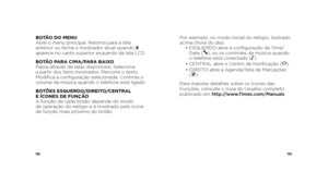 Page 53102103
Por exemplo, no modo inicial do relógio, ilustrado 
acima (hora do dia):
 •  ESQUERDO abre a configuração da Time/
Date (
), ou os controles da música quando 
o telefone está conectado (N ).
  •  CENTRAL abre o Centro de Notificação (
).
  •  DIREITO abre a Agenda/lista de Marcações   
(
).
Para maiores detalhes sobre os Ícones das 
Funções, consulte o Guia do Usuário completo 
publicado em http://www.Timex.com/Manuals
BOTÃO DO MENU
Abre o menu principal. Retorna para a tela 
anterior ou fecha o...