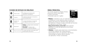 Page 54104105
ÍCONES DE ESTADO DO RELÓGIO
Modo aviãoO relógio em modo avião 
(Bluetooth desligado)
xAlarmeO alarme está ativo e tocará na 
hora programada.
Estado da 
bateriaA carga da bateria é mostrada 
em espaços de 25 em 25%.
BluetoothSólido: O relógio está conectado 
ao telefone
Piscando: 
O relógio está 
buscando o sinal do telefone
PNão incomodar O modo de Não Incomodar para 
Notificações está ativo.
MENU PRINCIPALNo modo inicial do relógio (Hora), 
 
pressione MENU para abrir   
o menu principal....