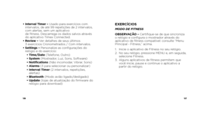 Page 55106107
•  Interval Timer – Usado para exercícios com 
intervalos, de até 99 repetições de 2 intervalos, 
com alertas, sem um aplicativo   
de fitness. Descarrega os dados salvos através 
do aplicativo Timex Connected.
•   Review – Ver detalhes de seus últimos 
3 exercícios Cronometrados / Com intervalos.
•   Settings – Personalize as configurações do 
relógio e do exercício: 
  • Time/Date (Telefone, Outro) 
  • System (Mostrador, Luz, Sons, Software)
  • Notifications (Não incomodar, Vibrar, Sons)
  •...