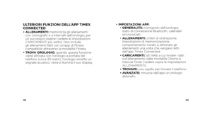 Page 68132133
ULTERIORI FUNZIONI DELL’APP TIMEX 
CONNECTED
•  ALLENAMENTI: memorizza gli allenamenti 
con cronografo e a intervalli dall’orologio, per 
un successivo esame (vedere le impostazioni 
CARICAMENTI più sotto). Non include 
gli allenamenti fatti con un’app di fitness 
compatibile attraverso la modalità Fitness.
•   TROVA OROLOGIO: quando questa funzione 
viene attivata con l’orologio a portata del 
telefono (circa 30 metri), l’orologio emette un 
segnale acustico, vibra e illumina il suo display. •...