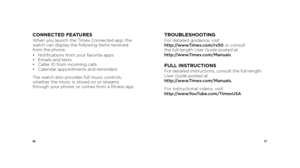 Page 101617
CONNECTED FEATURESWhen you launch the Timex Connected app, the 
watch can display the following items received 
from the phone:
• Notifications from your favorite apps  
•  Emails and texts  
•  Caller ID from incoming calls  
•  Calendar appointments and reminders
The watch also provides full music controls, 
whether the music is stored on or streams 
through your phone, or comes from a fitness app.TROUBLESHOOTINGFor detailed guidance, visit   
http://www.Timex.com/rx50 or consult   
the...
