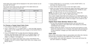 Page 152425
Heart Rate Zone range will be displayed in the same manner as set 
up under HR Format.
The Preset Heart Rate Zones described in the table below are 
 
applied to your maximum heart rate.
Zonel ower  l ImitUpper  l imit
1 50%
60%
2 60%
70%
3 70%
80%
4 80%
90%
5 90%
100%
To Choose a Target heart rate Zone1.	 Press	MODE	until	HRM	SETUP	appears.
2. 		Press 		 START/SPLIT 	 (+) 	 or 	 HEART 	 RATE 	 (-) 		 until 	 HR-ZONE 	 appears 	
with a zone on the middle line and a r

ange on the bottom line of 
the...